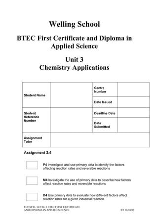 Welling School
BTEC First Certificate and Diploma in
          Applied Science
                     Unit 3
              Chemistry Applications

                                                    Centre
                                                    Number
  Student Name

                                                    Date Issued


  Student                                           Deadline Date
  Reference
  Number
                                                    Date
                                                    Submitted


  Assignment
  Tutor


  Assignment 3.4


               P4 Investigate and use primary data to identify the factors
               affecting reaction rates and reversible reactions


               M4 Investigate the use of primary data to describe how factors
               affect reaction rates and reversible reactions


               D4 Use primary data to evaluate how different factors affect
               reaction rates for a given industrial reaction

  EDEXCEL LEVEL 2 BTEC FIRST CERTIFICATE
  AND DIPLOMA IN APPLIED SCIENCE                                       BT 16/10/09
 