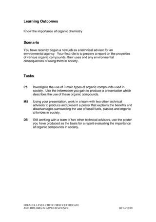 Learning Outcomes

Know the importance of organic chemistry


Scenario

You have recently begun a new job as a technical advisor for an
environmental agency. Your first role is to prepare a report on the properties
of various organic compounds, their uses and any environmental
consequences of using them in society.



Tasks

P5    Investigate the use of 3 main types of organic compounds used in
      society. Use the information you gain to produce a presentation which
      describes the use of these organic compounds.

M5    Using your presentation, work in a team with two other technical
      advisors to produce and present a poster that explains the benefits and
      disadvantages surrounding the use of fossil fuels, plastics and organic
      chlorides in society.

D5    Still working with a team of two other technical advisors, use the poster
      you have produced as the basis for a report evaluating the importance
      of organic compounds in society.




EDEXCEL LEVEL 2 BTEC FIRST CERTIFICATE
AND DIPLOMA IN APPLIED SCIENCE                                       BT 16/10/09
 