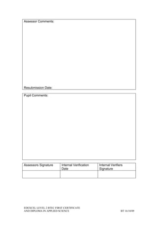 Assessor Comments:




Resubmission Date:

Pupil Comments:




Assessors Signature      Internal Verification   Internal Verifiers
                         Date                    Signature




EDEXCEL LEVEL 2 BTEC FIRST CERTIFICATE
AND DIPLOMA IN APPLIED SCIENCE                                   BT 16/10/09
 