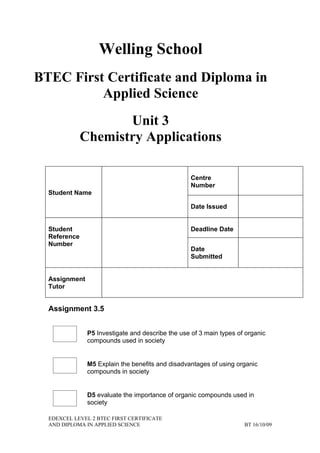 Welling School
BTEC First Certificate and Diploma in
          Applied Science
                     Unit 3
              Chemistry Applications

                                                   Centre
                                                   Number
  Student Name

                                                   Date Issued


  Student                                          Deadline Date
  Reference
  Number
                                                   Date
                                                   Submitted


  Assignment
  Tutor


  Assignment 3.5


               P5 Investigate and describe the use of 3 main types of organic
               compounds used in society


               M5 Explain the benefits and disadvantages of using organic
               compounds in society


               D5 evaluate the importance of organic compounds used in
               society

  EDEXCEL LEVEL 2 BTEC FIRST CERTIFICATE
  AND DIPLOMA IN APPLIED SCIENCE                                     BT 16/10/09
 