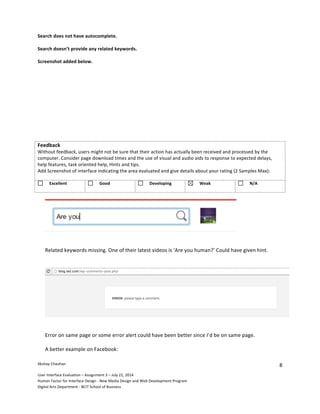 Akshay	
  Chauhan	
  	
  
User	
  Interface	
  Evaluation	
  –	
  Assignment	
  3	
  –	
  July	
  22,	
  2014	
  
Human	
  Factor	
  for	
  Interface	
  Design	
  -­‐	
  New	
  Media	
  Design	
  and	
  Web	
  Development	
  Program	
  
Digital	
  Arts	
  Department	
  -­‐	
  BCIT	
  School	
  of	
  Business	
  
8	
  
Search	
  does	
  not	
  have	
  autocomplete.	
  	
  
Search	
  doesn’t	
  provide	
  any	
  related	
  keywords.	
  
Screenshot	
  added	
  below.	
  
Feedback	
  	
  
Without	
  feedback,	
  users	
  might	
  not	
  be	
  sure	
  that	
  their	
  action	
  has	
  actually	
  been	
  received	
  and	
  processed	
  by	
  the	
  
computer.	
  Consider	
  page	
  download	
  times	
  and	
  the	
  use	
  of	
  visual	
  and	
  audio	
  aids	
  to	
  response	
  to	
  expected	
  delays,	
  
help	
  features,	
  task	
  oriented	
  help,	
  Hints	
  and	
  tips.	
  	
  
Add	
  Screenshot	
  of	
  interface	
  indicating	
  the	
  area	
  evaluated	
  and	
  give	
  details	
  about	
  your	
  rating	
  (2	
  Samples	
  Max):
	
  Excellent	
   	
  Good 	
  Developing	
   	
  Weak	
   	
  N/A	
  
Related	
  keywords	
  missing.	
  One	
  of	
  their	
  latest	
  videos	
  is	
  ‘Are	
  you	
  human?’	
  Could	
  have	
  given	
  hint.	
  
Error	
  on	
  same	
  page	
  or	
  some	
  error	
  alert	
  could	
  have	
  been	
  better	
  since	
  I’d	
  be	
  on	
  same	
  page.	
  
A	
  better	
  example	
  on	
  Facebook:	
  
 