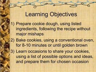 Learning Objectives
1) Prepare cookie dough, using listed
   ingredients, following the recipe without
   major mishaps
2) Bake cookies, using a conventional oven,
   for 8-10 minutes or until golden brown
3) Learn occasions to share your cookies,
   using a list of possible options and ideas,
   and prepare them for chosen occasion
 