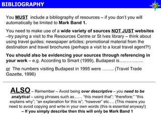BIBLIOGRAPHY You  MUST   include a bibliography of resources – if you don’t you will automatically be limited to  Mark Band 1. You need to make use of a  wide variety of sources  NOT JUST  websites  –try paying a visit to the Resources Centre or St Ives library – think about using travel guides; newspaper articles; promotional material from the destination and travel brochures (perhaps a visit to a local travel agent?!) You should also be evidencing your sources through referencing in your work  – e.g. According to Smart (1999), Budapest is……………. or   The numbers visiting Budapest in 1995 were …….. (Travel Trade Gazette, 1996) ALSO  – Remember – Avoid being  over descriptive  – you  need to be analytical  – using phrases such as…… “this meant that”; “therefore;” “this explains why”; “an explanation for this is”; “however” etc…. (This means you need to avoid copying and write in your own words (this is essential anyway!)  – If you simply describe then this will only be Mark Band 1 