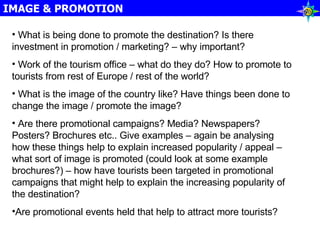 IMAGE & PROMOTION What is being done to promote the destination? Is there investment in promotion / marketing? – why important? Work of the tourism office – what do they do? How to promote to tourists from rest of Europe / rest of the world? What is the image of the country like? Have things been done to change the image / promote the image? Are there promotional campaigns? Media? Newspapers? Posters? Brochures etc.. Give examples – again be analysing how these things help to explain increased popularity / appeal – what sort of image is promoted (could look at some example brochures?) – how have tourists been targeted in promotional campaigns that might help to explain the increasing popularity of the destination? Are promotional events held that help to attract more tourists? 