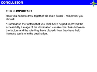 CONCLUSION THIS IS IMPORTANT Here you need to draw together the main points – remember you should: Summarise the factors that you think have helped improved the accessibility / image of the destination – make clear links between the factors and the role they have played / how they have help increase tourism in the destination. 
