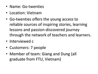 • Name: Go-twenties
• Location: Vietnam
• Go-twenties offers the young access to
reliable sources of inspiring stories, learning
lessons and passion-discovered journey
through the network of teachers and learners.
• Interviewed c
• Customers: 7 people
• Member of team: Giang and Dung (all
graduate from FTU, Vietnam)
 