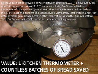 VALUE: 1 KITCHEN THERMOMETER +
COUNTLESS BATCHES OF BREAD SAVED
Baking yeast must be activated in water between 100 °F and 110 °F. Below 100 °F, the
yeast will not activate. Above 110 °F, the yeast will die. Don’t have a kitchen
thermometer? Use a piece of gum instead! Gum is made from natural or synthetic
chicle, a tree sap that hardens and softens over a very narrow temperature range. Run
water over the gum, slowly increasing the temperature. When the gum just softens,
STOP! You’ve reached 109 °F, the perfect temperature for your yeast.
 