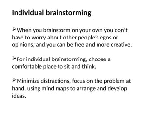 Individual brainstorming
When you brainstorm on your own you don’t
have to worry about other people’s egos or
opinions, and you can be free and more creative.
For individual brainstorming, choose a
comfortable place to sit and think.
Minimize distractions, focus on the problem at
hand, using mind maps to arrange and develop
ideas.
 