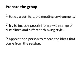 Prepare the group
Set up a comfortable meeting environment.
Try to include people from a wide range of
disciplines and different thinking style.
Appoint one person to record the ideas that
come from the session.
 