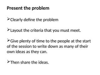 Present the problem
Clearly define the problem
Layout the criteria that you must meet.
Give plenty of time to the people at the start
of the session to write down as many of their
own ideas as they can.
Then share the ideas.
 