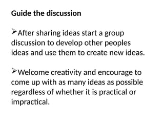 Guide the discussion
After sharing ideas start a group
discussion to develop other peoples
ideas and use them to create new ideas.
Welcome creativity and encourage to
come up with as many ideas as possible
regardless of whether it is practical or
impractical.
 