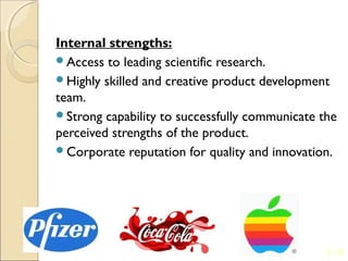 Internal strengths:
Access to leading scientific research.
Highly skilled and creative product development
team.
Strong capability to successfully communicate the
perceived strengths of the product.
Corporate reputation for quality and innovation.




                                                2-10
 