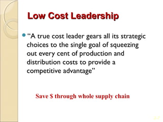 Low Cost Leadership

“A  true cost leader gears all its strategic
 choices to the single goal of squeezing
 out every cent of production and
 distribution costs to provide a
 competitive advantage”


      Save $ through whole supply chain


                                                2-7
 