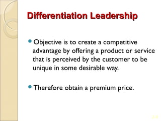 Differentiation Leadership

Objective  is to create a competitive
 advantage by offering a product or service
 that is perceived by the customer to be
 unique in some desirable way.

Therefore   obtain a premium price.


                                          2-9
 