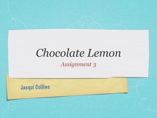Chocolate Lemon
                      Assignment 3



Jacq ui C ol li n s
 