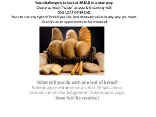 Your challenge is to look at BREAD in a new way.
                Create as much "value" as possible starting with
                             ONE LOAF OF BREAD.
You can use any type of bread you like, and measure value in any way you want.
                   Use this as an opportunity to be creative!




               What will you do with one loaf of bread?
            Submit a presentation or a video. Details about
           formats are on the Assignment Submissions page.
                        Have fun! Be creative!
 