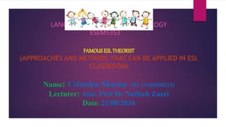 LANGUAGE TEACHING METHODOLOGY
ESEM5353
FAMOUS ESL THEORIST
(APPROACHES AND METHODS THAT CAN BE APPLIED IN ESL
CLASSROOM)
Name: Cristelyn Sharna (MC1510MD0215)
Lecturer: Asst. Prof Dr Nafiseh Zarei
Date: 21/08/2016
 