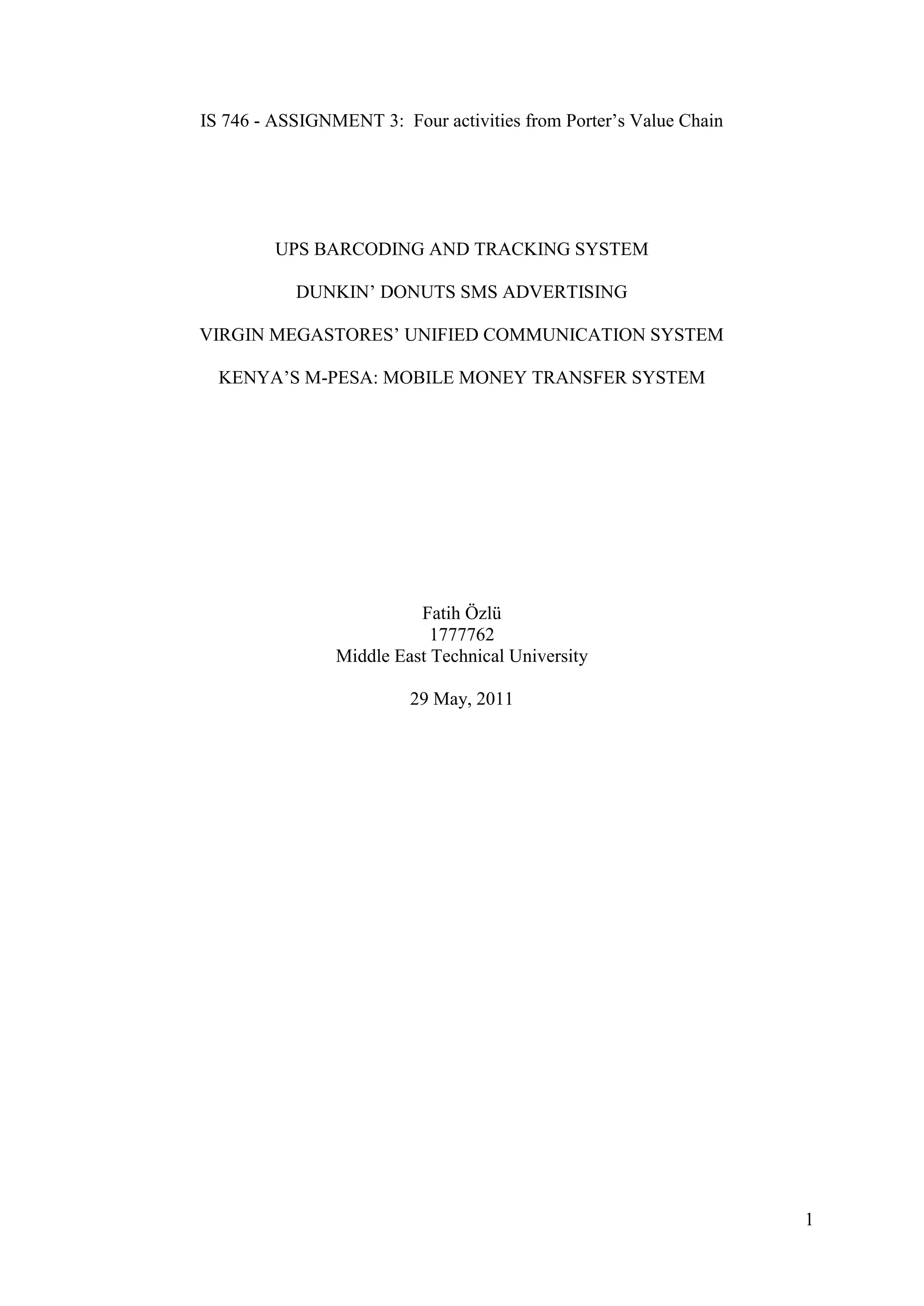 IS 746 - ASSIGNMENT 3: Four activities from Porter’s Value Chain




         UPS BARCODING AND TRACKING SYSTEM

           DUNKIN’ DONUTS SMS ADVERTISING

VIRGIN MEGASTORES’ UNIFIED COMMUNICATION SYSTEM

  KENYA’S M-PESA: MOBILE MONEY TRANSFER SYSTEM




                          Fatih Özlü
                            1777762
                Middle East Technical University

                         29 May, 2011




                                                                   1
 