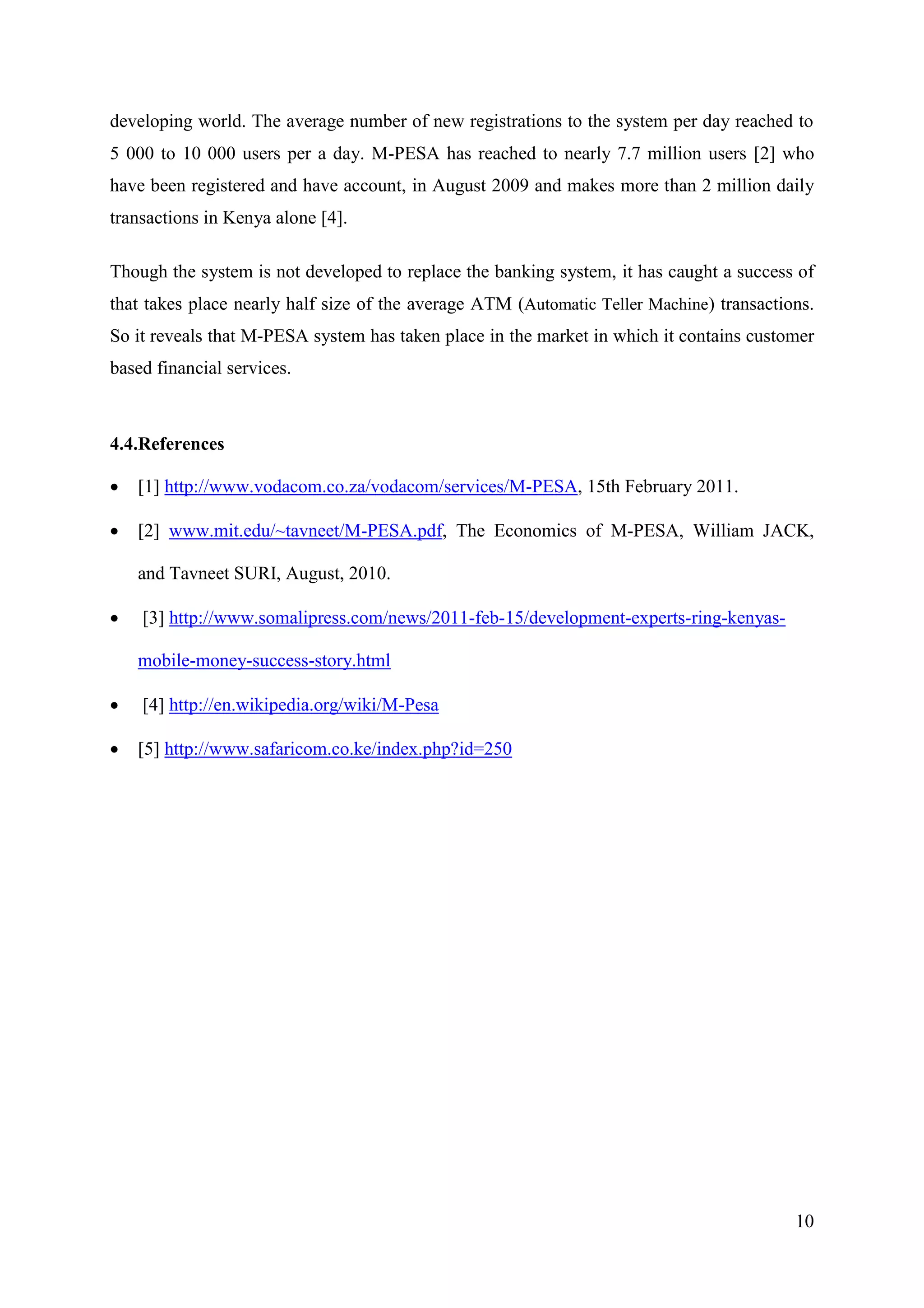 developing world. The average number of new registrations to the system per day reached to
5 000 to 10 000 users per a day. M-PESA has reached to nearly 7.7 million users [2] who
have been registered and have account, in August 2009 and makes more than 2 million daily
transactions in Kenya alone [4].

Though the system is not developed to replace the banking system, it has caught a success of
that takes place nearly half size of the average ATM (Automatic Teller Machine) transactions.
So it reveals that M-PESA system has taken place in the market in which it contains customer
based financial services.



4.4.References

   [1] http://www.vodacom.co.za/vodacom/services/M-PESA, 15th February 2011.

   [2] www.mit.edu/~tavneet/M-PESA.pdf, The Economics of M-PESA, William JACK,

    and Tavneet SURI, August, 2010.

   [3] http://www.somalipress.com/news/2011-feb-15/development-experts-ring-kenyas-

    mobile-money-success-story.html

   [4] http://en.wikipedia.org/wiki/M-Pesa

   [5] http://www.safaricom.co.ke/index.php?id=250




                                                                                          10
 