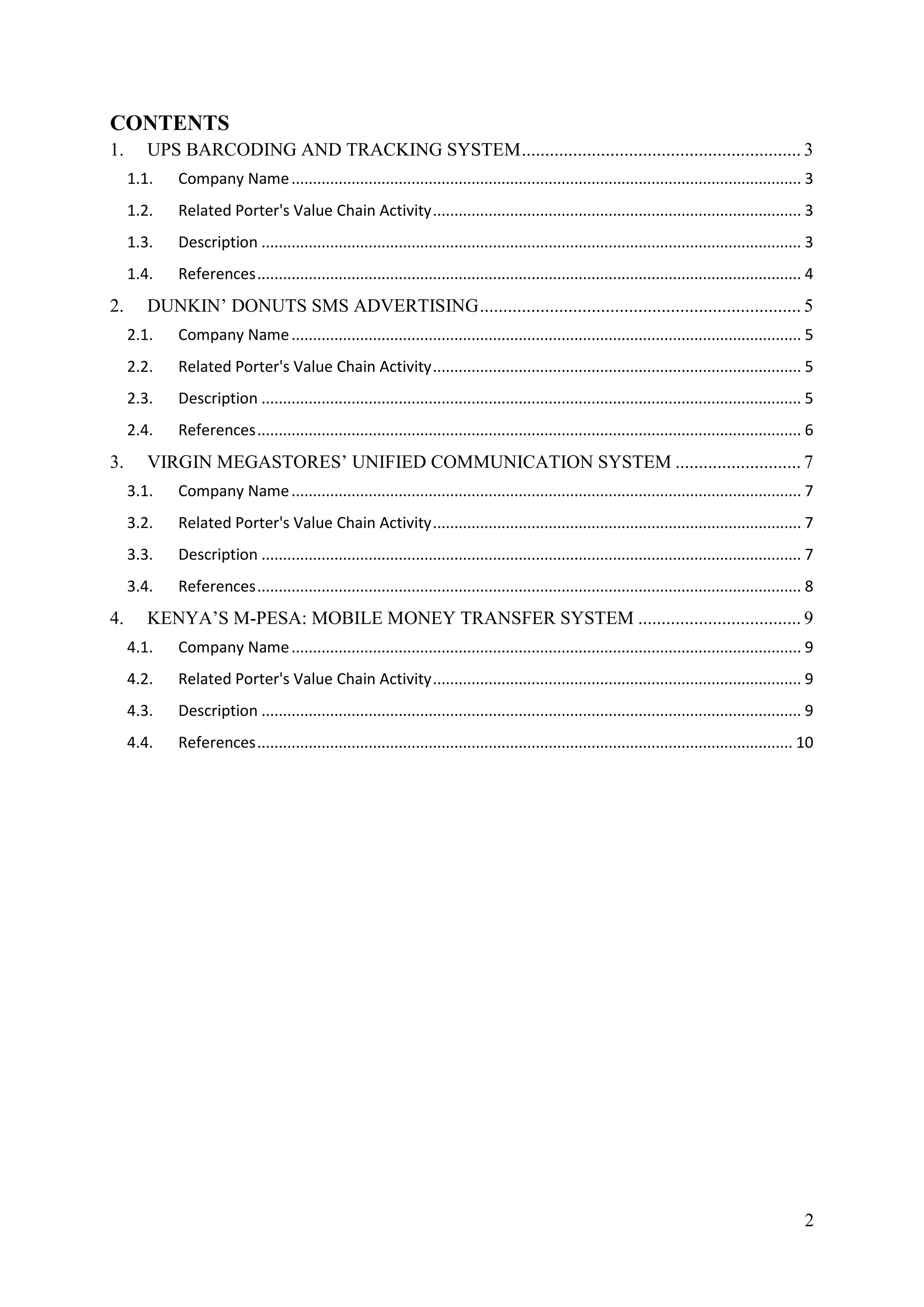 CONTENTS
1.      UPS BARCODING AND TRACKING SYSTEM ............................................................ 3
     1.1.   Company Name ....................................................................................................................... 3
     1.2.   Related Porter's Value Chain Activity ...................................................................................... 3
     1.3.   Description .............................................................................................................................. 3
     1.4.   References ............................................................................................................................... 4
2.      DUNKIN’ DONUTS SMS ADVERTISING ..................................................................... 5
     2.1.   Company Name ....................................................................................................................... 5
     2.2.   Related Porter's Value Chain Activity ...................................................................................... 5
     2.3.   Description .............................................................................................................................. 5
     2.4.   References ............................................................................................................................... 6
3.      VIRGIN MEGASTORES’ UNIFIED COMMUNICATION SYSTEM ........................... 7
     3.1.   Company Name ....................................................................................................................... 7
     3.2.   Related Porter's Value Chain Activity ...................................................................................... 7
     3.3.   Description .............................................................................................................................. 7
     3.4.   References ............................................................................................................................... 8
4.      KENYA’S M-PESA: MOBILE MONEY TRANSFER SYSTEM ................................... 9
     4.1.   Company Name ....................................................................................................................... 9
     4.2.   Related Porter's Value Chain Activity ...................................................................................... 9
     4.3.   Description .............................................................................................................................. 9
     4.4.   References ............................................................................................................................. 10




                                                                                                                                                      2
 