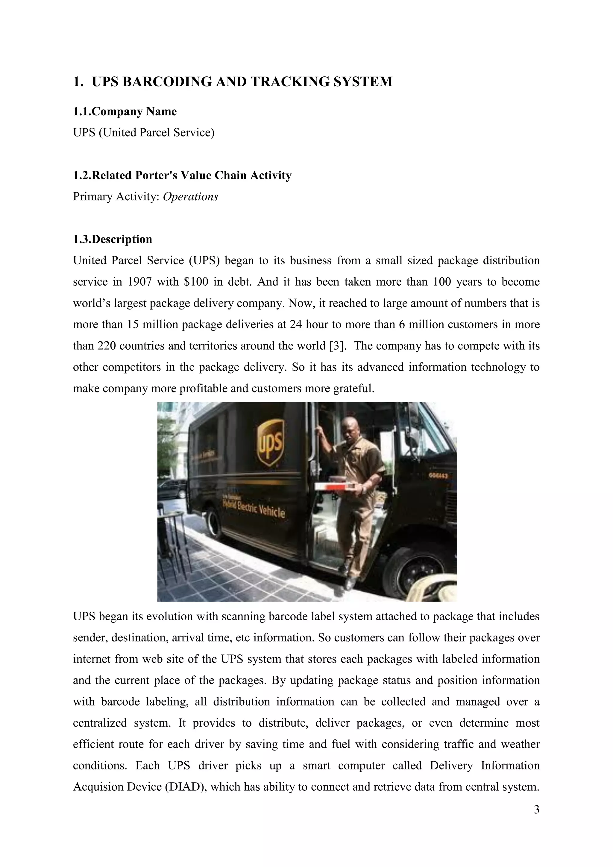 1. UPS BARCODING AND TRACKING SYSTEM

1.1.Company Name
UPS (United Parcel Service)


1.2.Related Porter's Value Chain Activity
Primary Activity: Operations


1.3.Description
United Parcel Service (UPS) began to its business from a small sized package distribution
service in 1907 with $100 in debt. And it has been taken more than 100 years to become
world’s largest package delivery company. Now, it reached to large amount of numbers that is
more than 15 million package deliveries at 24 hour to more than 6 million customers in more
than 220 countries and territories around the world [3]. The company has to compete with its
other competitors in the package delivery. So it has its advanced information technology to
make company more profitable and customers more grateful.




UPS began its evolution with scanning barcode label system attached to package that includes
sender, destination, arrival time, etc information. So customers can follow their packages over
internet from web site of the UPS system that stores each packages with labeled information
and the current place of the packages. By updating package status and position information
with barcode labeling, all distribution information can be collected and managed over a
centralized system. It provides to distribute, deliver packages, or even determine most
efficient route for each driver by saving time and fuel with considering traffic and weather
conditions. Each UPS driver picks up a smart computer called Delivery Information
Acquision Device (DIAD), which has ability to connect and retrieve data from central system.
                                                                                             3
 