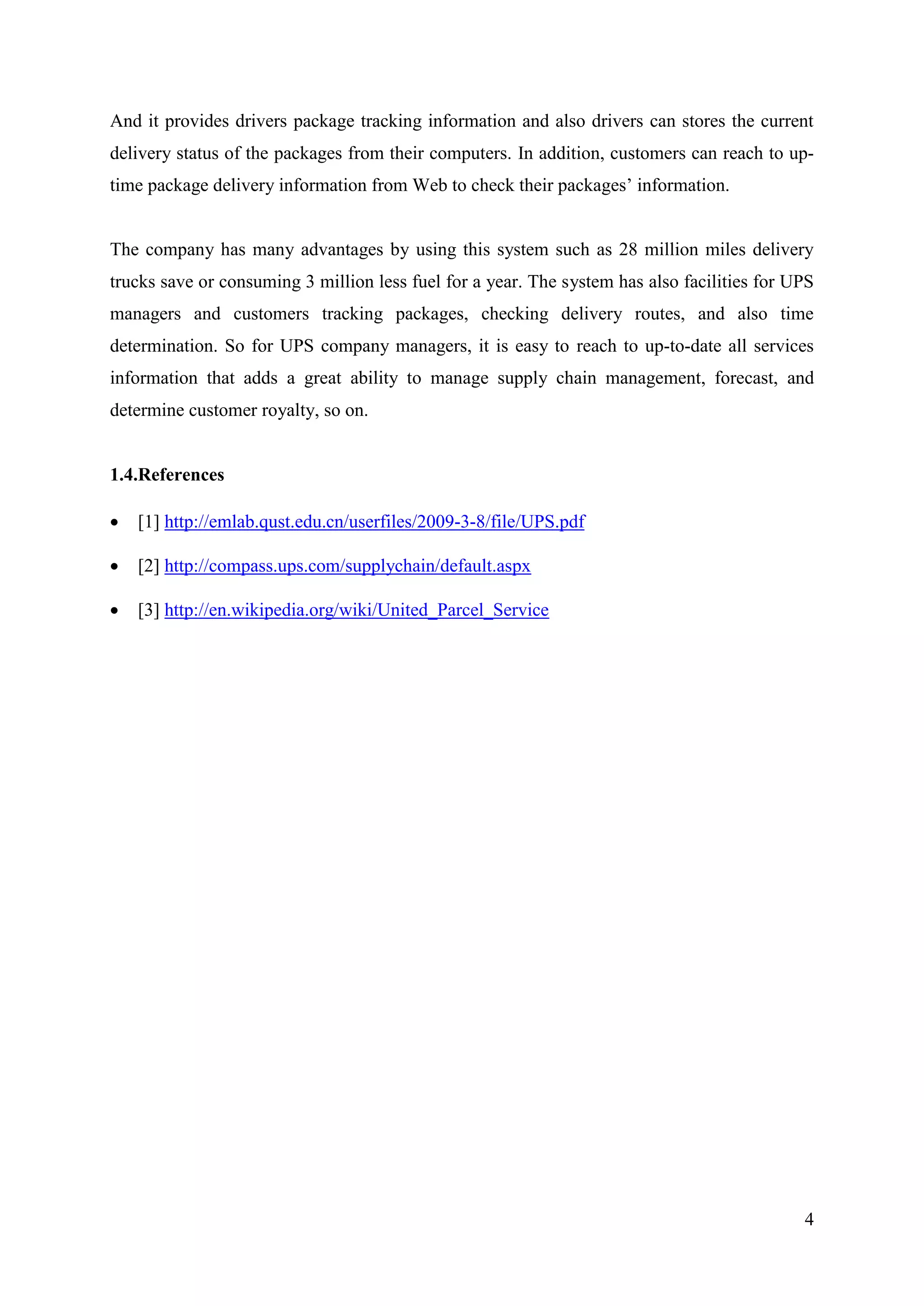 And it provides drivers package tracking information and also drivers can stores the current
delivery status of the packages from their computers. In addition, customers can reach to up-
time package delivery information from Web to check their packages’ information.


The company has many advantages by using this system such as 28 million miles delivery
trucks save or consuming 3 million less fuel for a year. The system has also facilities for UPS
managers and customers tracking packages, checking delivery routes, and also time
determination. So for UPS company managers, it is easy to reach to up-to-date all services
information that adds a great ability to manage supply chain management, forecast, and
determine customer royalty, so on.


1.4.References

   [1] http://emlab.qust.edu.cn/userfiles/2009-3-8/file/UPS.pdf

   [2] http://compass.ups.com/supplychain/default.aspx

   [3] http://en.wikipedia.org/wiki/United_Parcel_Service




                                                                                             4
 