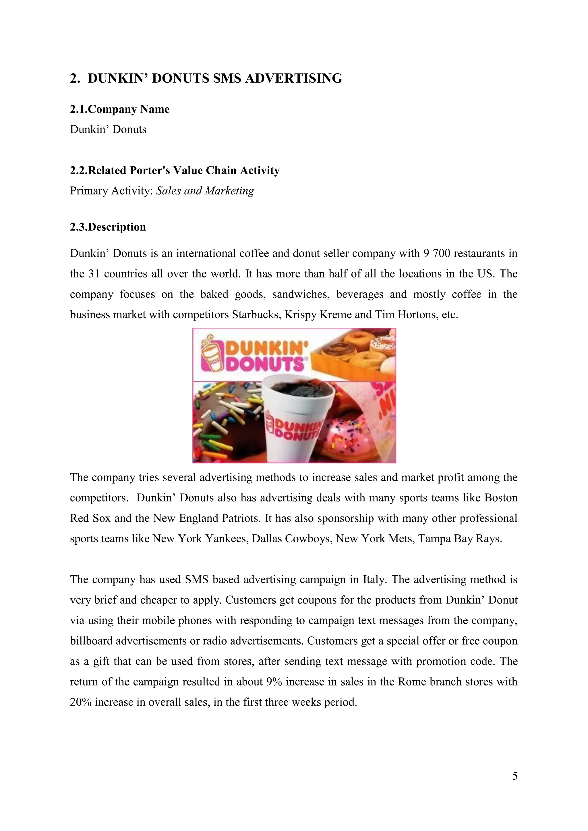 2. DUNKIN’ DONUTS SMS ADVERTISING

2.1.Company Name
Dunkin’ Donuts


2.2.Related Porter's Value Chain Activity
Primary Activity: Sales and Marketing


2.3.Description

Dunkin’ Donuts is an international coffee and donut seller company with 9 700 restaurants in
the 31 countries all over the world. It has more than half of all the locations in the US. The
company focuses on the baked goods, sandwiches, beverages and mostly coffee in the
business market with competitors Starbucks, Krispy Kreme and Tim Hortons, etc.




The company tries several advertising methods to increase sales and market profit among the
competitors. Dunkin’ Donuts also has advertising deals with many sports teams like Boston
Red Sox and the New England Patriots. It has also sponsorship with many other professional
sports teams like New York Yankees, Dallas Cowboys, New York Mets, Tampa Bay Rays.


The company has used SMS based advertising campaign in Italy. The advertising method is
very brief and cheaper to apply. Customers get coupons for the products from Dunkin’ Donut
via using their mobile phones with responding to campaign text messages from the company,
billboard advertisements or radio advertisements. Customers get a special offer or free coupon
as a gift that can be used from stores, after sending text message with promotion code. The
return of the campaign resulted in about 9% increase in sales in the Rome branch stores with
20% increase in overall sales, in the first three weeks period.




                                                                                            5
 