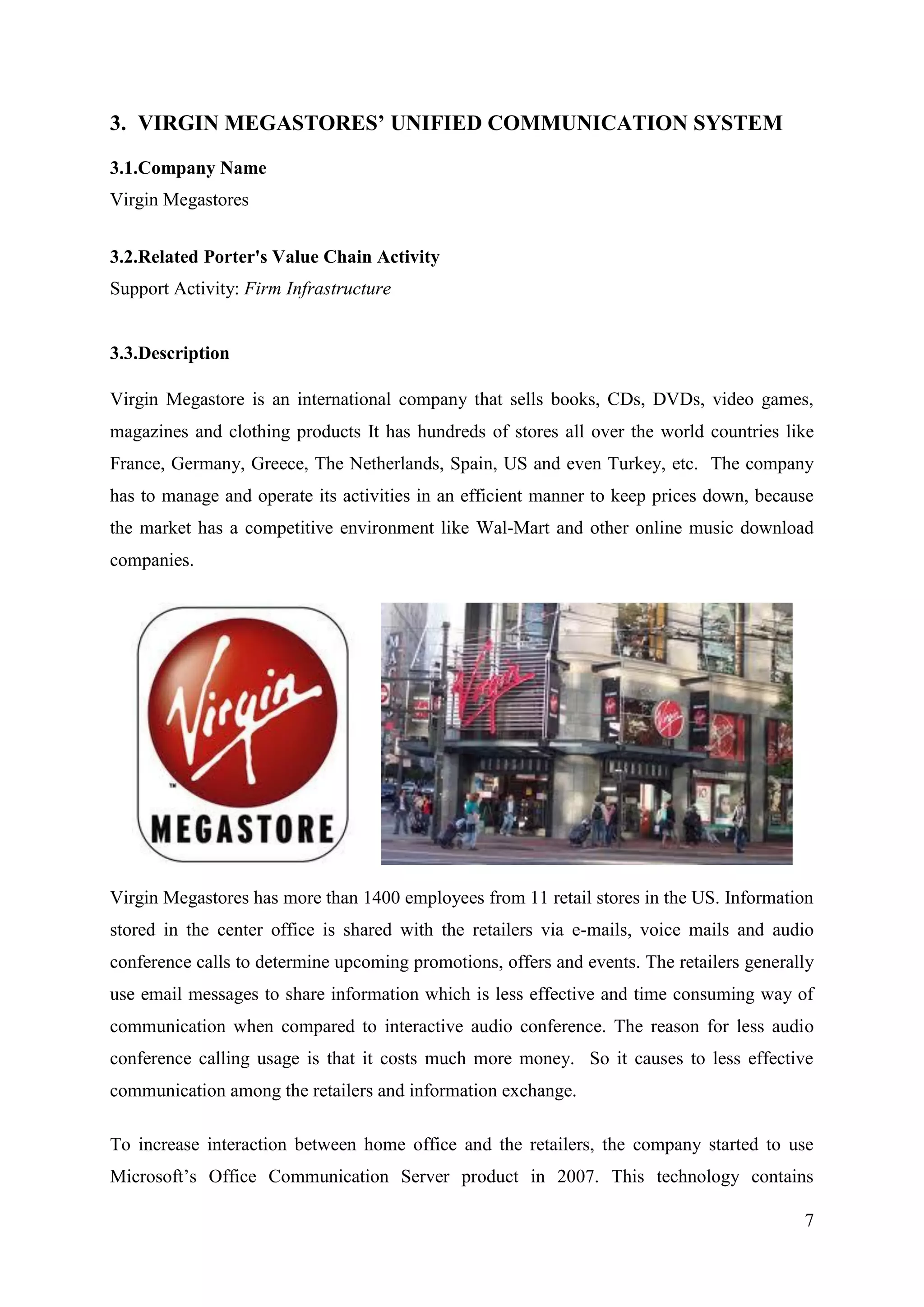 3. VIRGIN MEGASTORES’ UNIFIED COMMUNICATION SYSTEM

3.1.Company Name
Virgin Megastores


3.2.Related Porter's Value Chain Activity
Support Activity: Firm Infrastructure


3.3.Description

Virgin Megastore is an international company that sells books, CDs, DVDs, video games,
magazines and clothing products It has hundreds of stores all over the world countries like
France, Germany, Greece, The Netherlands, Spain, US and even Turkey, etc. The company
has to manage and operate its activities in an efficient manner to keep prices down, because
the market has a competitive environment like Wal-Mart and other online music download
companies.




Virgin Megastores has more than 1400 employees from 11 retail stores in the US. Information
stored in the center office is shared with the retailers via e-mails, voice mails and audio
conference calls to determine upcoming promotions, offers and events. The retailers generally
use email messages to share information which is less effective and time consuming way of
communication when compared to interactive audio conference. The reason for less audio
conference calling usage is that it costs much more money. So it causes to less effective
communication among the retailers and information exchange.

To increase interaction between home office and the retailers, the company started to use
Microsoft’s Office Communication Server product in 2007. This technology contains

                                                                                           7
 