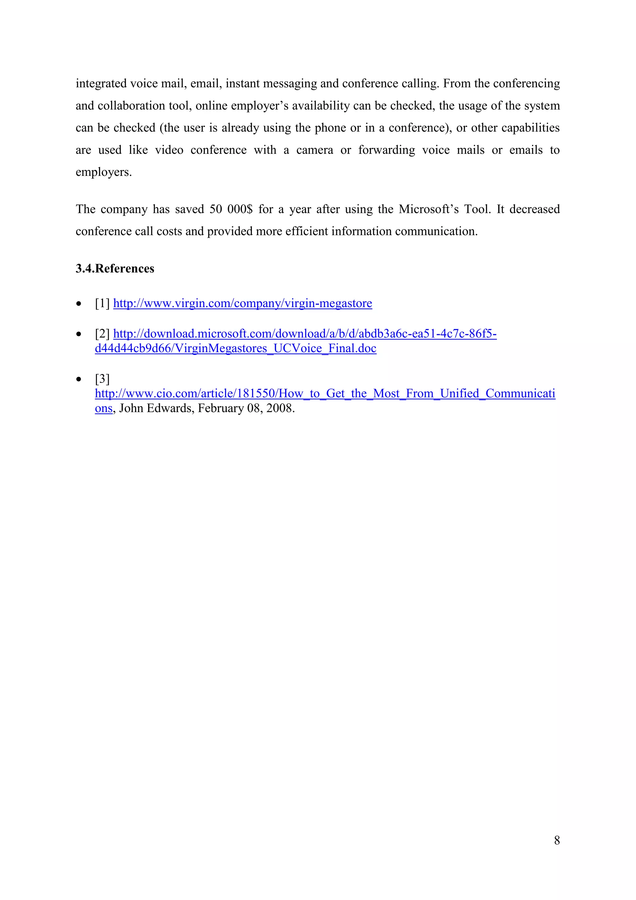 integrated voice mail, email, instant messaging and conference calling. From the conferencing
and collaboration tool, online employer’s availability can be checked, the usage of the system
can be checked (the user is already using the phone or in a conference), or other capabilities
are used like video conference with a camera or forwarding voice mails or emails to
employers.

The company has saved 50 000$ for a year after using the Microsoft’s Tool. It decreased
conference call costs and provided more efficient information communication.

3.4.References

   [1] http://www.virgin.com/company/virgin-megastore

   [2] http://download.microsoft.com/download/a/b/d/abdb3a6c-ea51-4c7c-86f5-
    d44d44cb9d66/VirginMegastores_UCVoice_Final.doc

   [3]
    http://www.cio.com/article/181550/How_to_Get_the_Most_From_Unified_Communicati
    ons, John Edwards, February 08, 2008.




                                                                                            8
 