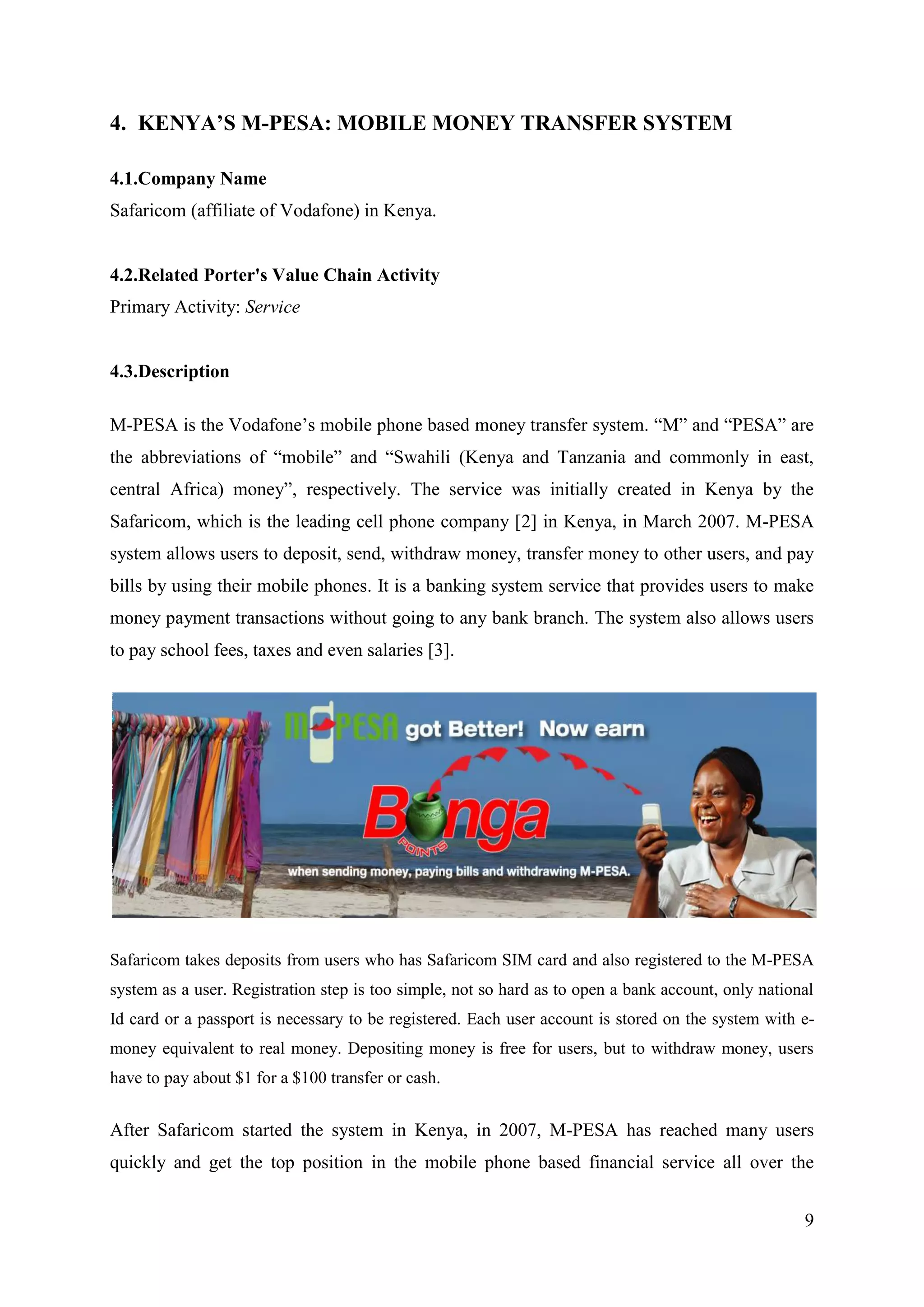 4. KENYA’S M-PESA: MOBILE MONEY TRANSFER SYSTEM

4.1.Company Name
Safaricom (affiliate of Vodafone) in Kenya.


4.2.Related Porter's Value Chain Activity
Primary Activity: Service


4.3.Description

M-PESA is the Vodafone’s mobile phone based money transfer system. “M” and “PESA” are
the abbreviations of “mobile” and “Swahili (Kenya and Tanzania and commonly in east,
central Africa) money”, respectively. The service was initially created in Kenya by the
Safaricom, which is the leading cell phone company [2] in Kenya, in March 2007. M-PESA
system allows users to deposit, send, withdraw money, transfer money to other users, and pay
bills by using their mobile phones. It is a banking system service that provides users to make
money payment transactions without going to any bank branch. The system also allows users
to pay school fees, taxes and even salaries [3].




Safaricom takes deposits from users who has Safaricom SIM card and also registered to the M-PESA
system as a user. Registration step is too simple, not so hard as to open a bank account, only national
Id card or a passport is necessary to be registered. Each user account is stored on the system with e-
money equivalent to real money. Depositing money is free for users, but to withdraw money, users
have to pay about $1 for a $100 transfer or cash.


After Safaricom started the system in Kenya, in 2007, M-PESA has reached many users
quickly and get the top position in the mobile phone based financial service all over the


                                                                                                     9
 