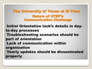 The University of Texas at El Paso
•Initial Orientation lack’s details in day-
to-day processes
•Troubleshooting scenarios should be
part of orientation
•Lack of communication within
organization
•Yearly updates should be disseminated
properly
Nature of UTEP’s
Communication Challenge
 
