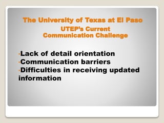 The University of Texas at El Paso
•Lack of detail orientation
•Communication barriers
•Difficulties in receiving updated
information
UTEP’s Current
Communication Challenge
 