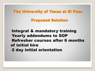 The University of Texas at El Paso
•Integral & mandatory training
•Yearly addendums to SOP
•Refresher courses after 6 months
of initial hire
•2 day initial orientation
Proposed Solution
 