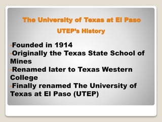 The University of Texas at El Paso
•Founded in 1914
•Originally the Texas State School of
Mines
•Renamed later to Texas Western
College
•Finally renamed The University of
Texas at El Paso (UTEP)
UTEP’s History
 