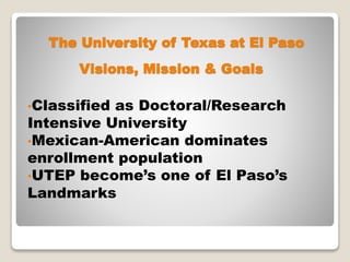 The University of Texas at El Paso
•Classified as Doctoral/Research
Intensive University
•Mexican-American dominates
enrollment population
•UTEP become’s one of El Paso’s
Landmarks
Visions, Mission & Goals
 