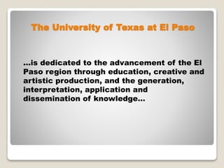 The University of Texas at El Paso
…is dedicated to the advancement of the El
Paso region through education, creative and
artistic production, and the generation,
interpretation, application and
dissemination of knowledge…
 