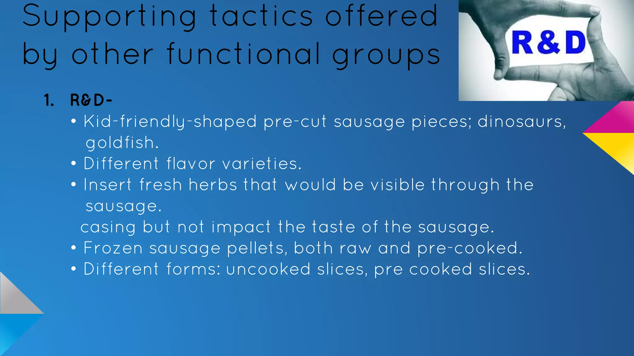 Supporting tactics offered
by other functional groups
1. R&D-
• Kid-friendly-shaped pre-cut sausage pieces; dinosaurs,
goldfish.
• Different flavor varieties.
• Insert fresh herbs that would be visible through the
sausage.
casing but not impact the taste of the sausage.
• Frozen sausage pellets, both raw and pre-cooked.
• Different forms: uncooked slices, pre cooked slices.
 