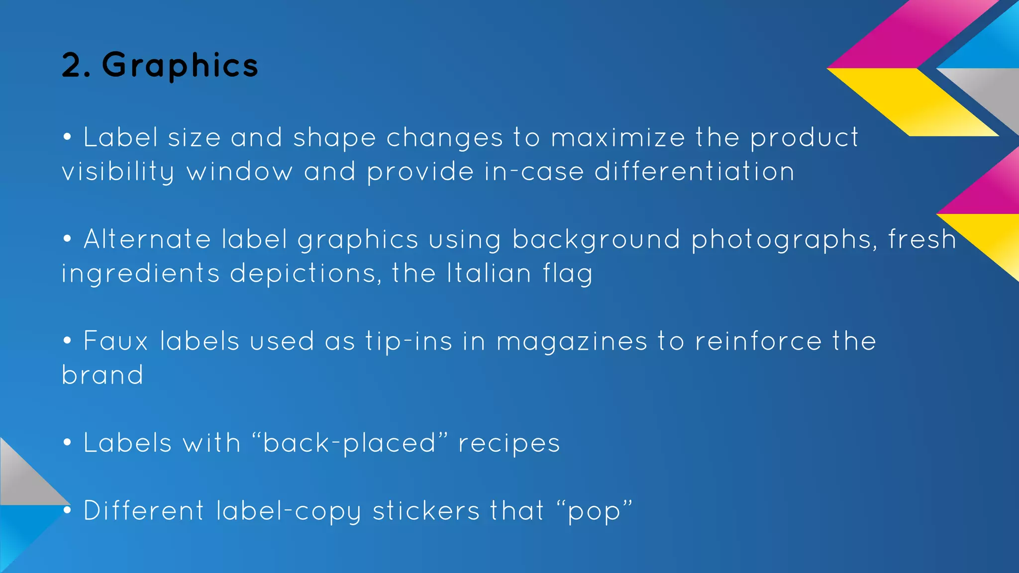 2. Graphics
• Label size and shape changes to maximize the product
visibility window and provide in-case differentiation
• Alternate label graphics using background photographs, fresh
ingredients depictions, the Italian flag
• Faux labels used as tip-ins in magazines to reinforce the
brand
• Labels with “back-placed” recipes
• Different label-copy stickers that “pop”
 