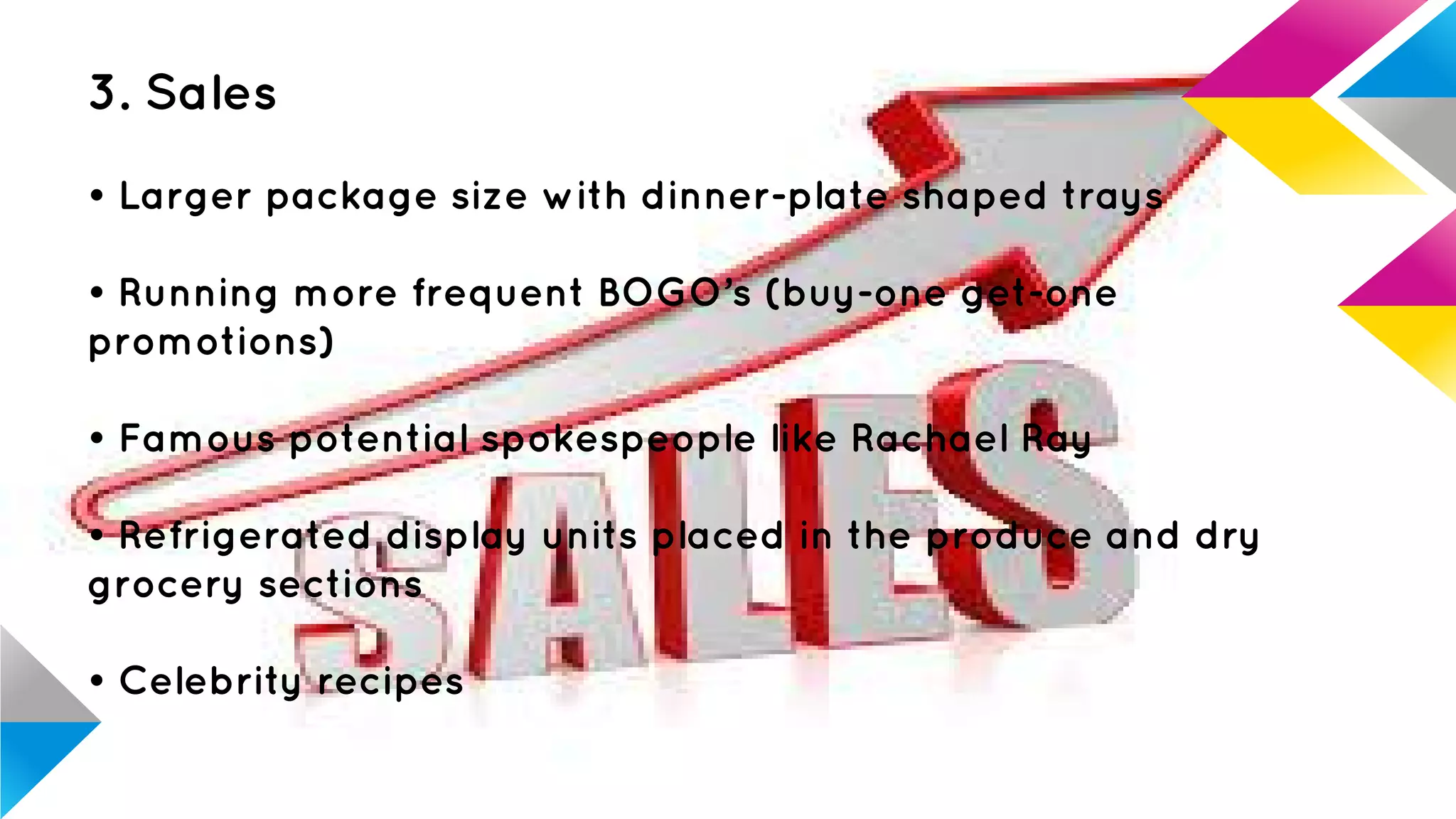 3. Sales
• Larger package size with dinner-plate shaped trays
• Running more frequent BOGO’s (buy-one get-one
promotions)
• Famous potential spokespeople like Rachael Ray
• Refrigerated display units placed in the produce and dry
grocery sections
• Celebrity recipes
 