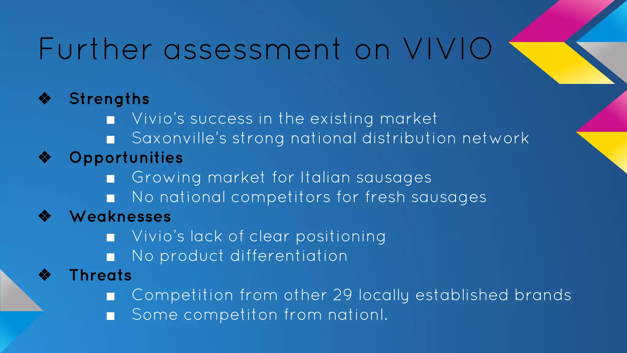 Further assessment on VIVIO
❖ Strengths
■ Vivio’s success in the existing market
■ Saxonville’s strong national distribution network
❖ Opportunities
■ Growing market for Italian sausages
■ No national competitors for fresh sausages
❖ Weaknesses
■ Vivio’s lack of clear positioning
■ No product differentiation
❖ Threats
■ Competition from other 29 locally established brands
■ Some competiton from nationl.
 