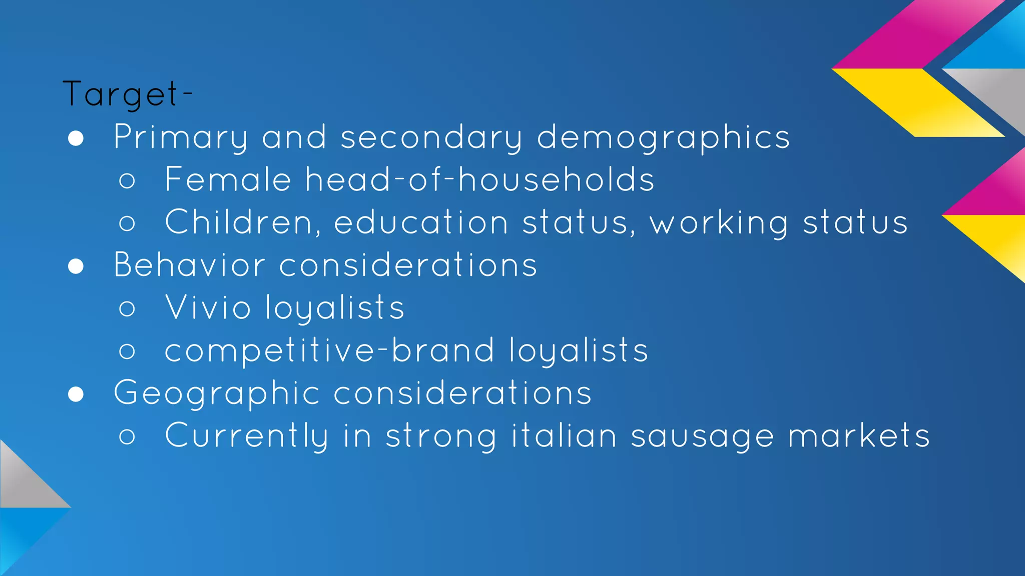 Target-
● Primary and secondary demographics
○ Female head-of-households
○ Children, education status, working status
● Behavior considerations
○ Vivio loyalists
○ competitive-brand loyalists
● Geographic considerations
○ Currently in strong italian sausage markets
 