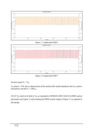 Figure 13: output point XSC6




                                Figure 14: output point XSC7


Inverter output Vo = Vab

Vds drop is ≈ 30V due to characteristic of the mosfet (refer mosfet datasheet), thus Vdc need to
increased to suit the Vo = 150Vrms


242.12 Vdc need to be feed to Vdd as calculated in DESIGN AND CALCULATION section
previously (see Figure 3) and resulting the PWM inverter output in Figure 15 as required in
this design.




    11
 