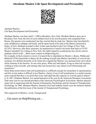 Abraham Maslow Life Span Development and Personality
Abraham Maslow
Life Span Development and Personality
Abraham Maslow was born April 1, 1908 in Brooklyn, New York. Abraham Maslow grew up in
Brooklyn, New York, the first of seven children born to his Jewish parents who emigrated from
Russia. His parents were uneducated, but they insisted that he study law. Maslow later described his
early childhood as unhappy and lonely, and he spent much of his time in the library immersed in
books. At first, Abraham acceded to their wishes and enrolled in the City College of New York
(CCNY). However, after three semesters, he transferred to Cornell University then back to CCNY.
Maslow attended City College in New York. His father hoped he would pursue law, but he went to
graduate school at the ... Show more content on Helpwriting.net ...
For example, in their extensive review of research that is dependent on Maslow s theory, Wabha and
Bridwell (1976) found little evidence for the ranking of needs that Maslow described, or even for the
existence of a definite hierarchy at all. Some have argued that Maslow was unconsciously naive about
elitist elements in his theories. As one critic poses, What real individuals, living in what real societies,
working at what real jobs, and earning what real income have any chance at all of becoming self
actualizers?
Some behaviorists believe that self actualization is a difficult concept for researchers to operationalize,
and this in turn makes it difficult to test Maslow s theory. Even if self actualization is a useful concept,
some contend that there is no proof that every individual has this capacity or even the goal to achieve
it. In 1967, Abraham Maslow was named humanist of the year by the American Humanist Association.
That same year he was elected president of the American Psychological Association. Maslow played a
major role in organizing both the Journal of Humanistic Psychology and the Journal of Transpersonal
Psychology. In 1969, Abraham Maslow, Stanislav Grof and Anthony Sutich were the initiators behind
the publication of the first issue of the Journal of Transpersonal Psychology.
This outgrowth of Maslow s work, Transpersonal
... Get more on HelpWriting.net ...
 