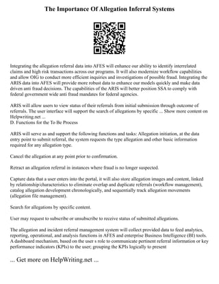The Importance Of Allegation Inferral Systems
Integrating the allegation referral data into AFES will enhance our ability to identify interrelated
claims and high risk transactions across our programs. It will also modernize workflow capabilities
and allow OIG to conduct more efficient inquiries and investigations of possible fraud. Integrating the
ARIS data into AFES will provide more robust data to enhance our models quickly and make data
driven anti fraud decisions. The capabilities of the ARIS will better position SSA to comply with
federal government wide anti fraud mandates for federal agencies.
ARIS will allow users to view status of their referrals from initial submission through outcome of
referrals. The user interface will support the search of allegations by specific ... Show more content on
Helpwriting.net ...
D. Functions for the To Be Process
ARIS will serve as and support the following functions and tasks: Allegation initiation, at the data
entry point to submit referral, the system requests the type allegation and other basic information
required for any allegation type.
Cancel the allegation at any point prior to confirmation.
Retract an allegation referral in instances where fraud is no longer suspected.
Capture data that a user enters into the portal, it will also store allegation images and content, linked
by relationship/characteristics to eliminate overlap and duplicate referrals (workflow management),
catalog allegation development chronologically, and sequentially track allegation movements
(allegation file management).
Search for allegations by specific content.
User may request to subscribe or unsubscribe to receive status of submitted allegations.
The allegation and incident referral management system will collect provided data to feed analytics,
reporting, operational, and analysis functions in AFES and enterprise Business Intelligence (BI) tools.
A dashboard mechanism, based on the user s role to communicate pertinent referral information or key
performance indicators (KPIs) to the user; grouping the KPIs logically to present
... Get more on HelpWriting.net ...
 