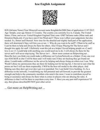 Icse English Assignment
IGN (InGame Name):Your Minecraft account name Knightkiller2000 Date of application:11/07/2015
Age: Simple, your age Almost 11 Country: The country you currently live in, Canada, The United
States, China, and so on. United Kingdom England Time zone: GMT InGame ranks (Mine rank and
Donation Rank,only if you have one):I Am Wind and T These won t affect your judgement, but also
needed. Ex, Donor and Ethereal. Now time for the detailed and slightly hard part of the application,
there will determind if they will hire you or not. 1. Why do you want to be staff?: I Want to be staff so
I can be there to help and always be there for others. Also I Enjoy Playing On The Server and I
thought lets apply for staff. I Definitely want this job as a helper I loved helping people on v2 and I
love it on v3. I could help with anything you would need me to do. I will always be there for the
server and I will never stop trying. The Server isn t ... Show more content on Helpwriting.net ...
Describe how you think you could make a difference on CycloneNetwork as a Helper: If any one ever
says HACKER in chat I will be there and I will make sure if they are hacking they get found out
about. I could make a difference on the server by helping and always being on when ever I can. Why
Would I abuse my permissions they are there for helping not for having fun. I Am not to sure what the
perms are but I will use them responsibly. I Will be the best roll model to the other player. And
Making sure they don t get over don t get over punished. Yes I can build I love building. Ex As a
difference in the network, I would bring my full potential and self forward, to provide the greatest
strength and help to the community members who need it the most. I want to contribute myself to
being at assistance and always be there when it comes to players who are abusing the rules. A
difference is that I will be there to stop them every time. 3. Have you any past staff experiences? If
any, then please describe(DO NOT post other server
... Get more on HelpWriting.net ...
 
