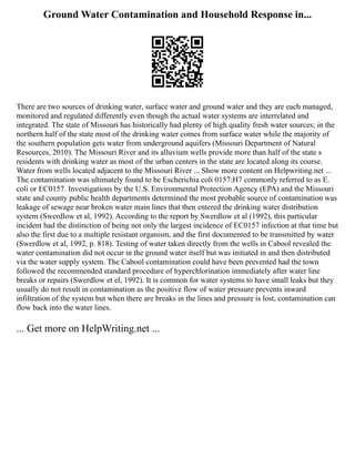 Ground Water Contamination and Household Response in...
There are two sources of drinking water, surface water and ground water and they are each managed,
monitored and regulated differently even though the actual water systems are interrelated and
integrated. The state of Missouri has historically had plenty of high quality fresh water sources; in the
northern half of the state most of the drinking water comes from surface water while the majority of
the southern population gets water from underground aquifers (Missouri Department of Natural
Resources, 2010). The Missouri River and its alluvium wells provide more than half of the state s
residents with drinking water as most of the urban centers in the state are located along its course.
Water from wells located adjacent to the Missouri River ... Show more content on Helpwriting.net ...
The contamination was ultimately found to be Escherichia coli 0157:H7 commonly referred to as E.
coli or EC0157. Investigations by the U.S. Environmental Protection Agency (EPA) and the Missouri
state and county public health departments determined the most probable source of contamination was
leakage of sewage near broken water main lines that then entered the drinking water distribution
system (Swerdlow et al, 1992). According to the report by Swerdlow et al (1992), this particular
incident had the distinction of being not only the largest incidence of EC0157 infection at that time but
also the first due to a multiple resistant organism, and the first documented to be transmitted by water
(Swerdlow et al, 1992, p. 818). Testing of water taken directly from the wells in Cabool revealed the
water contamination did not occur in the ground water itself but was initiated in and then distributed
via the water supply system. The Cabool contamination could have been prevented had the town
followed the recommended standard procedure of hyperchlorination immediately after water line
breaks or repairs (Swerdlow et el, 1992). It is common for water systems to have small leaks but they
usually do not result in contamination as the positive flow of water pressure prevents inward
infiltration of the system but when there are breaks in the lines and pressure is lost, contamination can
flow back into the water lines.
... Get more on HelpWriting.net ...
 