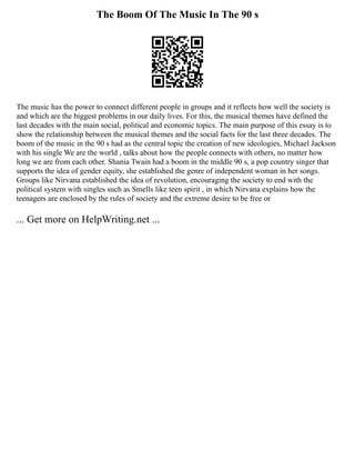 The Boom Of The Music In The 90 s
The music has the power to connect different people in groups and it reflects how well the society is
and which are the biggest problems in our daily lives. For this, the musical themes have defined the
last decades with the main social, political and economic topics. The main purpose of this essay is to
show the relationship between the musical themes and the social facts for the last three decades. The
boom of the music in the 90 s had as the central topic the creation of new ideologies, Michael Jackson
with his single We are the world , talks about how the people connects with others, no matter how
long we are from each other. Shania Twain had a boom in the middle 90 s, a pop country singer that
supports the idea of gender equity, she established the genre of independent woman in her songs.
Groups like Nirvana established the idea of revolution, encouraging the society to end with the
political system with singles such as Smells like teen spirit , in which Nirvana explains how the
teenagers are enclosed by the rules of society and the extreme desire to be free or
... Get more on HelpWriting.net ...
 