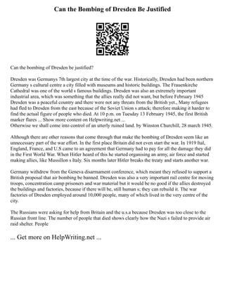 Can the Bombing of Dresden Be Justified
Can the bombing of Dresden be justified?
Dresden was Germanys 7th largest city at the time of the war. Historically, Dresden had been northern
Germany s cultural centre a city filled with museums and historic buildings. The Frauenkirche
Cathedral was one of the world s famous buildings. Dresden was also an extremely important
industrial area, which was something that the allies really did not want, but before February 1945
Dresden was a peaceful country and there were not any threats from the British yet., Many refugees
had fled to Dresden from the east because of the Soviet Union s attack; therefore making it harder to
find the actual figure of people who died. At 10 p.m. on Tuesday 13 February 1945, the first British
marker flares ... Show more content on Helpwriting.net ...
Otherwise we shall come into control of an utterly ruined land. by Winston Churchill, 28 march 1945.
Although there are other reasons that come through that make the bombing of Dresden seem like an
unnecessary part of the war effort. In the first place Britain did not even start the war. In 1919 Ital,
England, France, and U.S came to an agreement that Germany had to pay for all the damage they did
in the First World War. When Hitler heard of this he started organising an army, air force and started
making allies, like Mussillon s Italy. Six months later Hitler breaks the treaty and starts another war.
Germany withdrew from the Geneva disarmament conference, which meant they refused to support a
British proposal that air bombing be banned. Dresden was also a very important rail centre for moving
troops, concentration camp prisoners and war material but it would be no good if the allies destroyed
the buildings and factories, because if there will be, still human s; they can rebuild it. The war
factories of Dresden employed around 10,000 people, many of which lived in the very centre of the
city.
The Russians were asking for help from Britain and the u.s.a because Dresden was too close to the
Russian front line. The number of people that died shows clearly how the Nazi s failed to provide air
raid shelter. People
... Get more on HelpWriting.net ...
 
