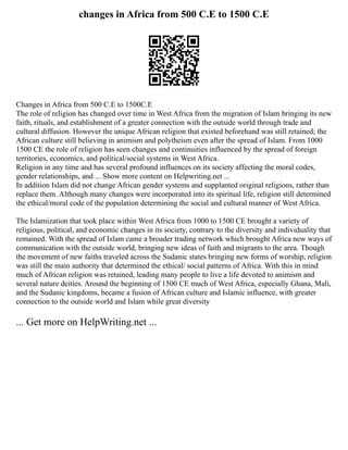 changes in Africa from 500 C.E to 1500 C.E
Changes in Africa from 500 C.E to 1500C.E
The role of religion has changed over time in West Africa from the migration of Islam bringing its new
faith, rituals, and establishment of a greater connection with the outside world through trade and
cultural diffusion. However the unique African religion that existed beforehand was still retained; the
African culture still believing in animism and polytheism even after the spread of Islam. From 1000
1500 CE the role of religion has seen changes and continuities influenced by the spread of foreign
territories, economics, and political/social systems in West Africa.
Religion in any time and has several profound influences on its society affecting the moral codes,
gender relationships, and ... Show more content on Helpwriting.net ...
In addition Islam did not change African gender systems and supplanted original religions, rather than
replace them. Although many changes were incorporated into its spiritual life, religion still determined
the ethical/moral code of the population determining the social and cultural manner of West Africa.
The Islamization that took place within West Africa from 1000 to 1500 CE brought a variety of
religious, political, and economic changes in its society, contrary to the diversity and individuality that
remained. With the spread of Islam came a broader trading network which brought Africa new ways of
communication with the outside world, bringing new ideas of faith and migrants to the area. Though
the movement of new faiths traveled across the Sudanic states bringing new forms of worship, religion
was still the main authority that determined the ethical/ social patterns of Africa. With this in mind
much of African religion was retained, leading many people to live a life devoted to animism and
several nature deities. Around the beginning of 1500 CE much of West Africa, especially Ghana, Mali,
and the Sudanic kingdoms, became a fusion of African culture and Islamic influence, with greater
connection to the outside world and Islam while great diversity
... Get more on HelpWriting.net ...
 