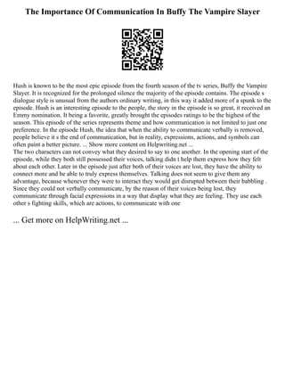 The Importance Of Communication In Buffy The Vampire Slayer
Hush is known to be the most epic episode from the fourth season of the tv series, Buffy the Vampire
Slayer. It is recognized for the prolonged silence the majority of the episode contains. The episode s
dialogue style is unusual from the authors ordinary writing, in this way it added more of a spunk to the
episode. Hush is an interesting episode to the people, the story in the episode is so great, it received an
Emmy nomination. It being a favorite, greatly brought the episodes ratings to be the highest of the
season. This episode of the series represents theme and how communication is not limited to just one
preference. In the episode Hush, the idea that when the ability to communicate verbally is removed,
people believe it s the end of communication, but in reality, expressions, actions, and symbols can
often paint a better picture. ... Show more content on Helpwriting.net ...
The two characters can not convey what they desired to say to one another. In the opening start of the
episode, while they both still possessed their voices, talking didn t help them express how they felt
about each other. Later in the episode just after both of their voices are lost, they have the ability to
connect more and be able to truly express themselves. Talking does not seem to give them any
advantage, because whenever they were to interact they would get disrupted between their babbling .
Since they could not verbally communicate, by the reason of their voices being lost, they
communicate through facial expressions in a way that display what they are feeling. They use each
other s fighting skills, which are actions, to communicate with one
... Get more on HelpWriting.net ...
 